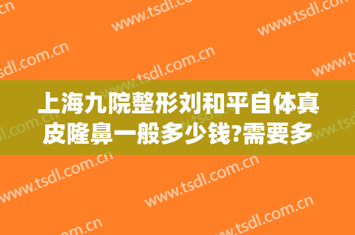 上海九院整形刘和平自体真皮隆鼻一般多少钱?需要多久恢复?(上海九院整形价格多少?)