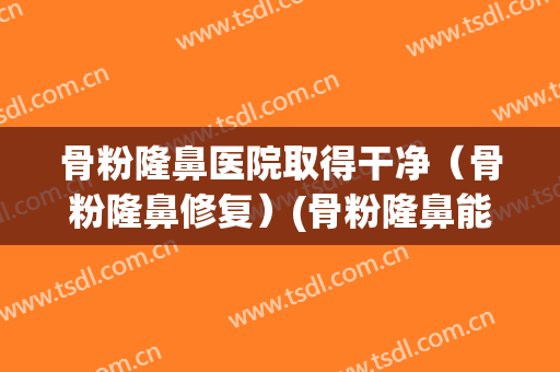 骨粉隆鼻医院取得干净（骨粉隆鼻修复）(骨粉隆鼻能维持多久)