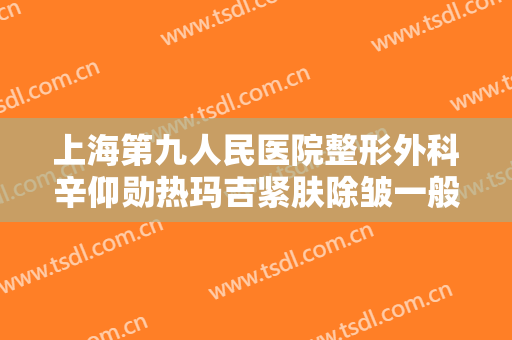 上海第九人民医院整形外科辛仰勋热玛吉紧肤除皱一般多少费用?效果怎么样?
