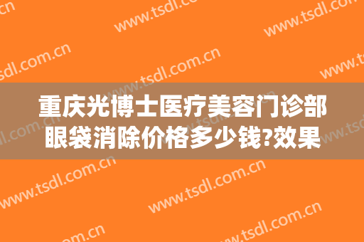 重庆光博士医疗美容门诊部眼袋消除价格多少钱?效果怎么样?(广州曙光整形医院去眼袋价格)