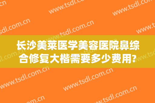 长沙美莱医学美容医院鼻综合修复大楷需要多少费用?怎么样?(长沙隆鼻修复最好的医生)