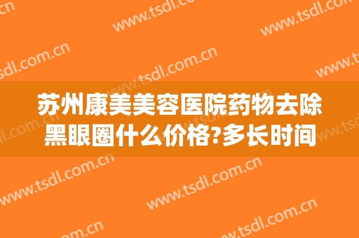 苏州康美美容医院药物去除黑眼圈什么价格?多长时间恢复?(医美去黑眼圈眼袋多少钱)