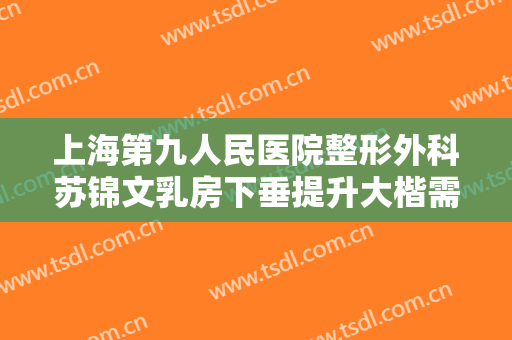 上海第九人民医院整形外科苏锦文乳房下垂提升大楷需要多少钱?靠谱吗?