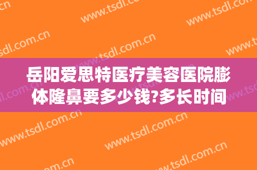岳阳爱思特医疗美容医院膨体隆鼻要多少钱?多长时间恢复?(岳阳爱思特医疗美容医院怎么样)