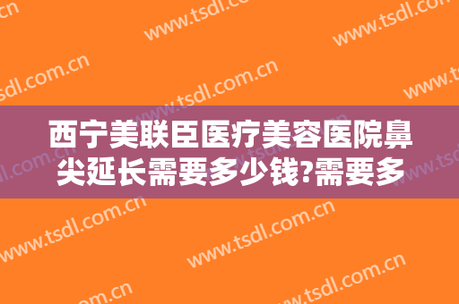 西宁美联臣医疗美容医院鼻尖延长需要多少钱?需要多久恢复?