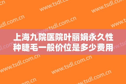 上海九院医院叶丽娟永久性种睫毛一般价位是多少费用?有哪些优势?