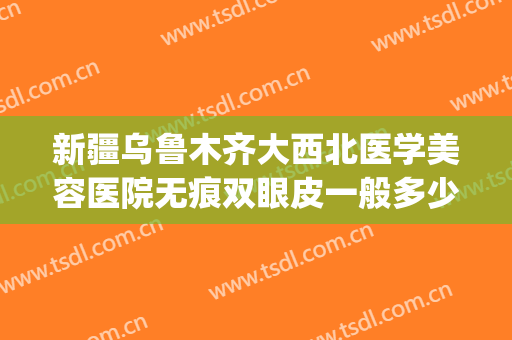 新疆乌鲁木齐大西北医学美容医院无痕双眼皮一般多少钱?贵不贵?(新疆整形医院双眼皮)