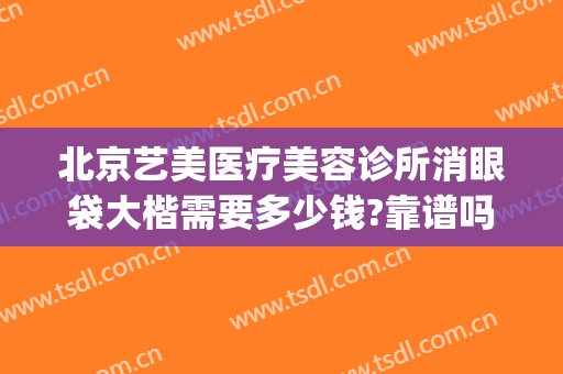 北京艺美医疗美容诊所消眼袋大楷需要多少钱?靠谱吗?(美容院做眼袋多少钱)