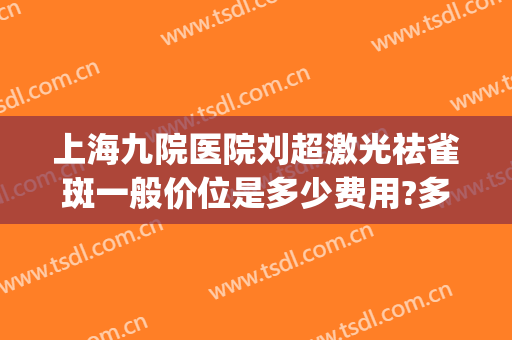 上海九院医院刘超激光祛雀斑一般价位是多少费用?多长时间恢复?(上海九院雀斑激光价格)