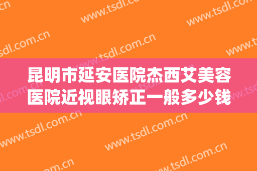 昆明市延安医院杰西艾美容医院近视眼矫正一般多少钱?可靠吗?(昆明延安杰西艾美容医院是公立的吗)