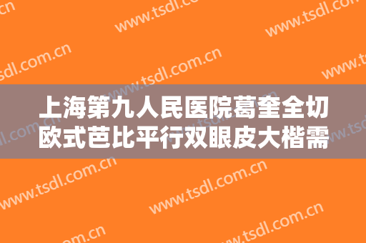 上海第九人民医院葛奎全切欧式芭比平行双眼皮大楷需要多少费用?需要多久恢复?