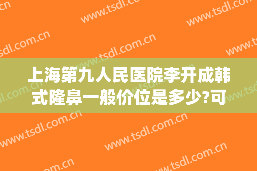 上海第九人民医院李开成韩式隆鼻一般价位是多少?可靠吗?(上海九院隆鼻大概需要多少钱)