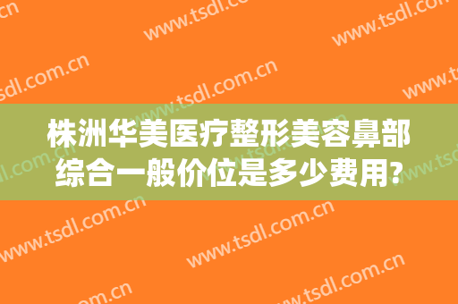 株洲华美医疗整形美容鼻部综合一般价位是多少费用?多长时间恢复?(株洲隆鼻多少钱)