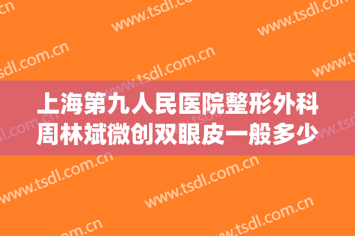 上海第九人民医院整形外科周林斌微创双眼皮一般多少费用?怎么样?(上海第九人民医院做双眼皮的专家)