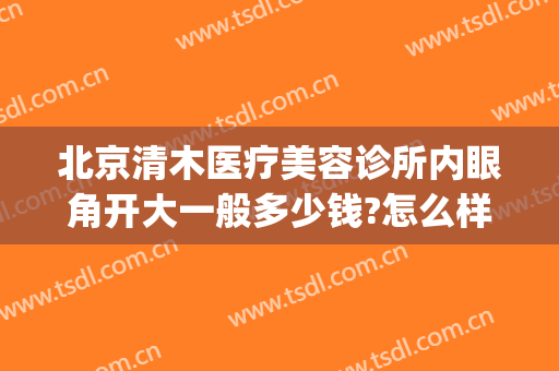 北京清木医疗美容诊所内眼角开大一般多少钱?怎么样?(北京医院开眼角多少钱)