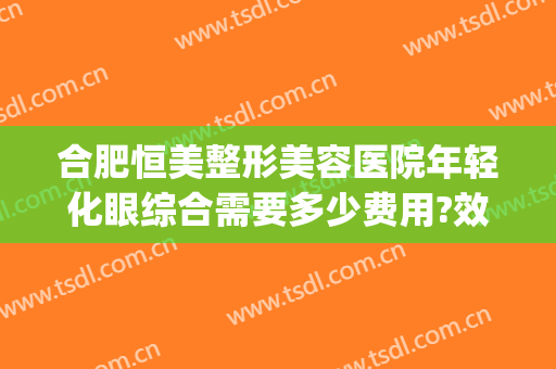 合肥恒美整形美容医院年轻化眼综合需要多少费用?效果怎么样?(合肥恒美医疗美容(安徽整形外科旗舰店)正规吗)