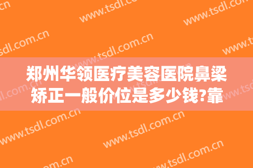 郑州华领医疗美容医院鼻梁矫正一般价位是多少钱?靠谱吗?(郑州华领整容医院哪家比较好)