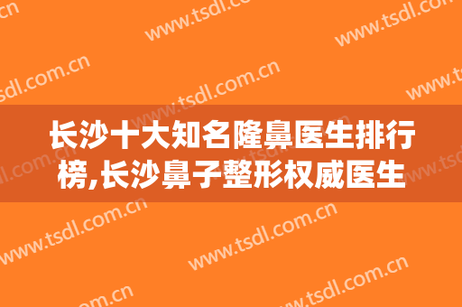 长沙十大知名隆鼻医生排行榜,长沙鼻子整形权威医生排名(长沙隆鼻哪个整容医院好)