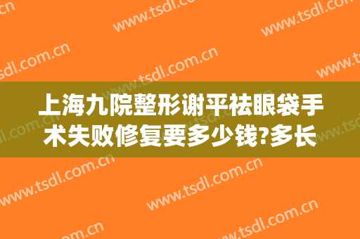 上海九院整形谢平祛眼袋手术失败修复要多少钱?多长时间恢复?(上海九院祛眼袋手术价格表)