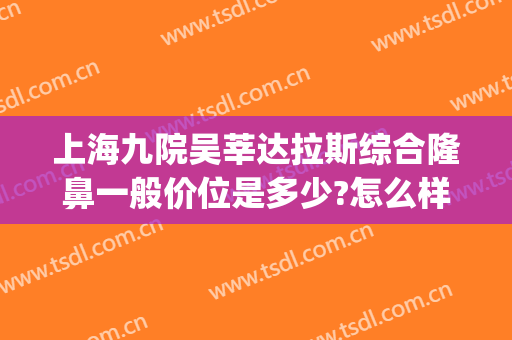 上海九院吴莘达拉斯综合隆鼻一般价位是多少?怎么样?(上海九院隆鼻价格)