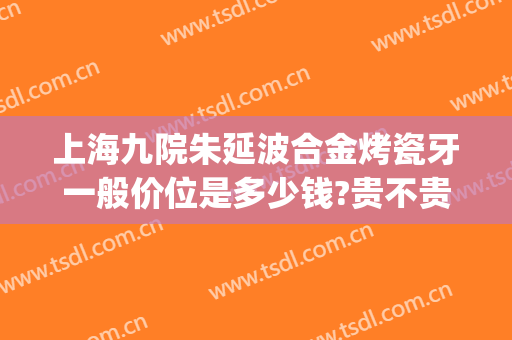 上海九院朱延波合金烤瓷牙一般价位是多少钱?贵不贵?(上海三甲医院烤瓷牙价格)