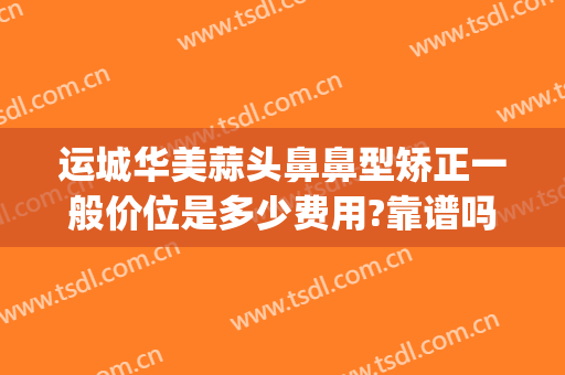 运城华美蒜头鼻鼻型矫正一般价位是多少费用?靠谱吗?(华美美容医院做鼻子多少钱)