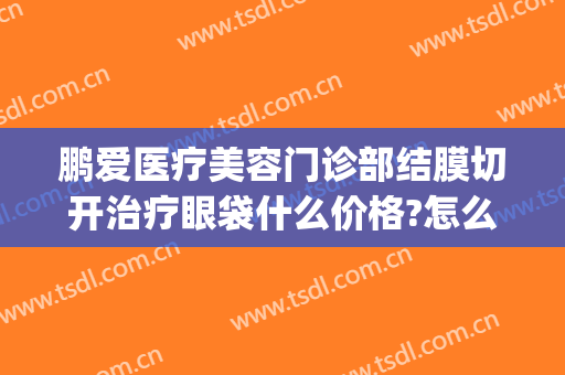 鹏爱医疗美容门诊部结膜切开治疗眼袋什么价格?怎么样?(协和医院做眼袋手术多少钱)