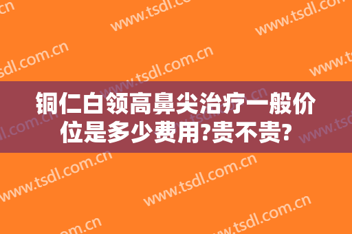 铜仁白领高鼻尖治疗一般价位是多少费用?贵不贵?