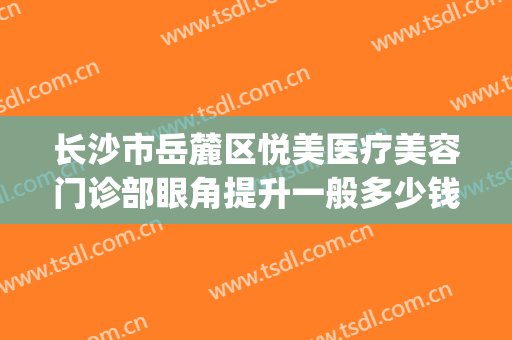 长沙市岳麓区悦美医疗美容门诊部眼角提升一般多少钱?靠谱吗?(长沙你美医疗美容怎么样)