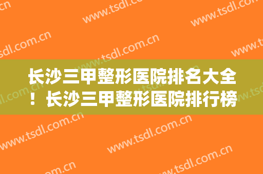 长沙三甲整形医院排名大全！长沙三甲整形医院排行榜(长沙三甲整容医院排名)