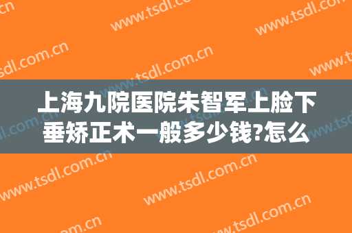 上海九院医院朱智军上脸下垂矫正术一般多少钱?怎么样?(上海第九人民医院脸部整形)