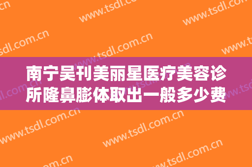 南宁吴刊美丽星医疗美容诊所隆鼻膨体取出一般多少费用?可靠吗?(南宁悦星整形美容医院地址)