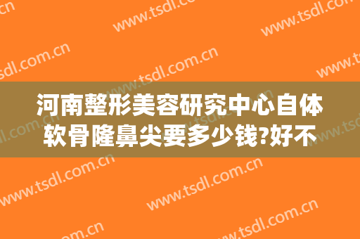 河南整形美容研究中心自体软骨隆鼻尖要多少钱?好不好?(自体软骨隆鼻子需要多少钱)