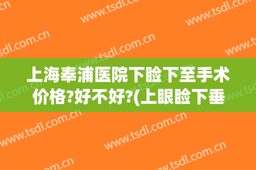 上海奉浦医院下睑下至手术价格?好不好?(上眼睑下垂手术费用多少上海五官科)