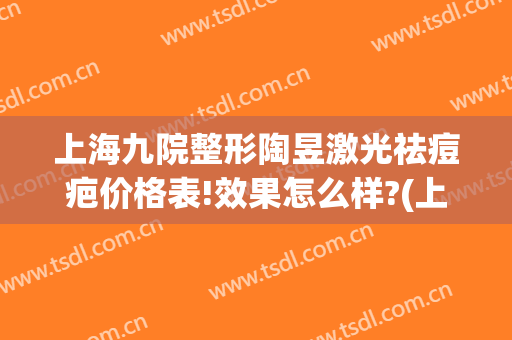 上海九院整形陶昱激光祛痘疤价格表!效果怎么样?(上海9院激光祛疤需要多少钱)