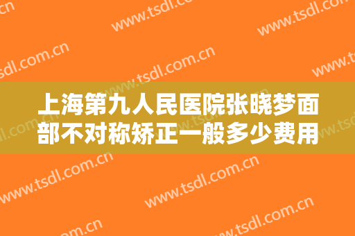 上海第九人民医院张晓梦面部不对称矫正一般多少费用?多长时间恢复?