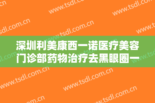深圳利美康西一诺医疗美容门诊部药物治疗去黑眼圈一般价位是多少钱?可靠吗?