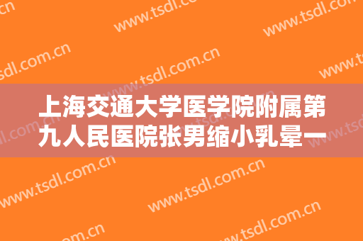 上海交通大学医学院附属第九人民医院张男缩小乳晕一般多少费用?需要多久恢复?