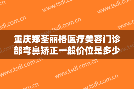 重庆郑荃丽格医疗美容门诊部弯鼻矫正一般价位是多少钱?可靠吗?(重庆郑荃丽格医疗美容(总院)医疗美容门诊部正规吗)