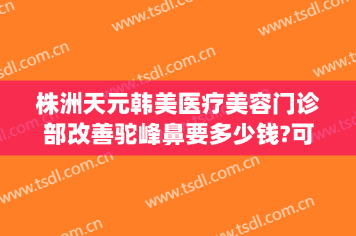 株洲天元韩美医疗美容门诊部改善驼峰鼻要多少钱?可靠吗?(株洲韩美整形美容医院地址)