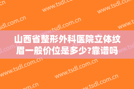 山西省整形外科医院立体纹眉一般价位是多少?靠谱吗?(太原正规纹眉)