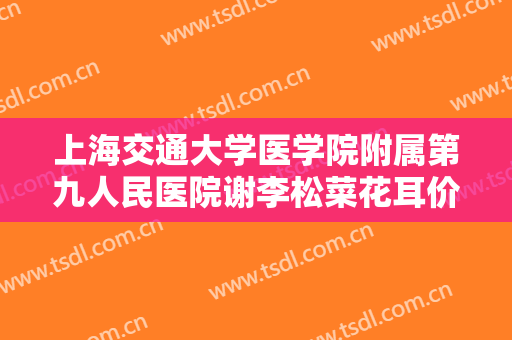 上海交通大学医学院附属第九人民医院谢李松菜花耳价格多少钱?有哪些优势?