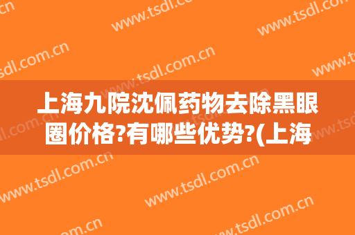 上海九院沈佩药物去除黑眼圈价格?有哪些优势?(上海九院去黑眼圈谁比较好)