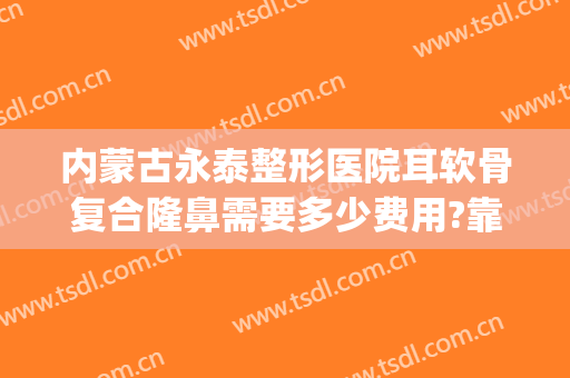 内蒙古永泰整形医院耳软骨复合隆鼻需要多少费用?靠谱吗?(做假体隆鼻加耳软骨一般多少钱)