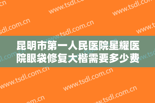 昆明市第一人民医院星耀医院眼袋修复大楷需要多少费用?有哪些优势?