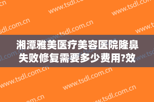 湘潭雅美医疗美容医院隆鼻失败修复需要多少费用?效果怎么样?(湘潭华雅整形医院怎么样)