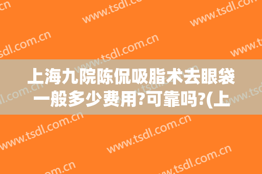 上海九院陈侃吸脂术去眼袋一般多少费用?可靠吗?(上海九院割眼袋费用)
