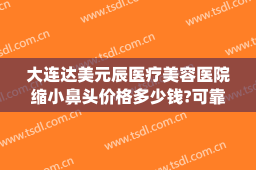 大连达美元辰医疗美容医院缩小鼻头价格多少钱?可靠吗?(大连眼睛整形最好的医院)