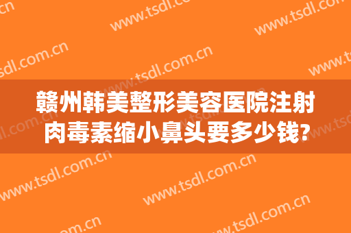 赣州韩美整形美容医院注射肉毒素缩小鼻头要多少钱?靠谱吗?(赣州韩美整形医院贵吗)