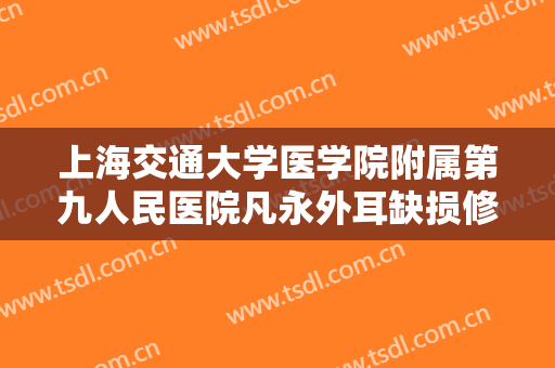 上海交通大学医学院附属第九人民医院凡永外耳缺损修复价格表!贵不贵?